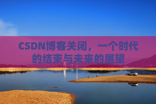 CSDN博客关闭，一个时代的结束与未来的展望